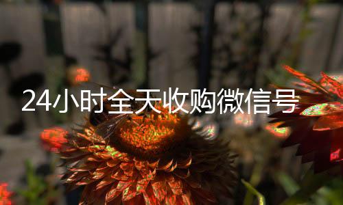 24小时全天收24小时靠谱收微信平台购微信号（私人回收联系方式）
